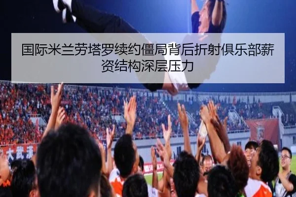 国际米兰劳塔罗续约僵局背后折射俱乐部薪资结构深层压力