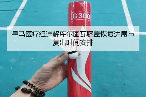 皇马医疗组详解库尔图瓦膝盖恢复进展与复出时间安排