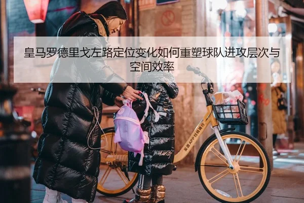 皇马罗德里戈左路定位变化如何重塑球队进攻层次与空间效率