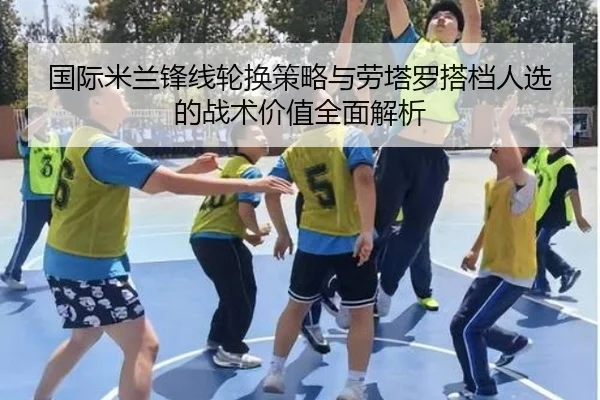 国际米兰锋线轮换策略与劳塔罗搭档人选的战术价值全面解析