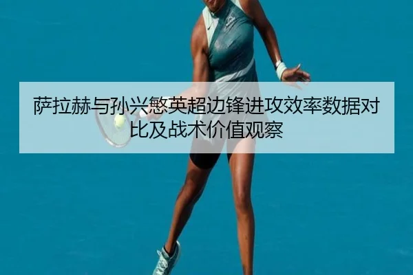 萨拉赫与孙兴慜英超边锋进攻效率数据对比及战术价值观察