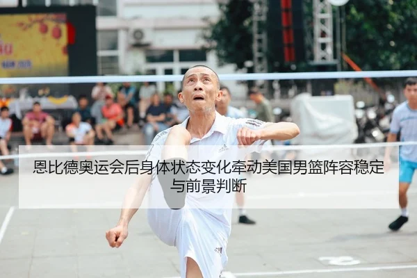 恩比德奥运会后身体状态变化牵动美国男篮阵容稳定与前景判断