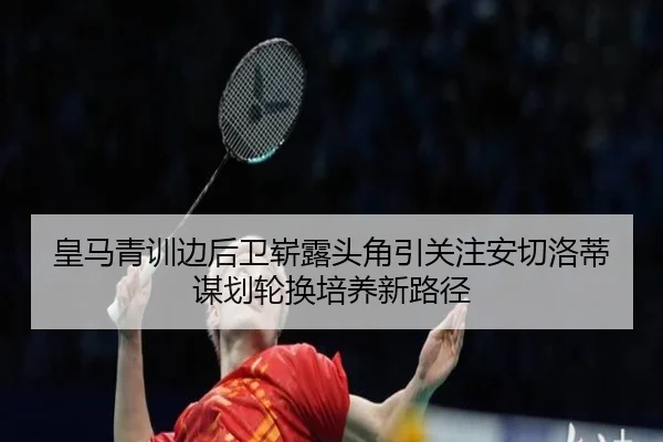 皇马青训边后卫崭露头角引关注安切洛蒂谋划轮换培养新路径
